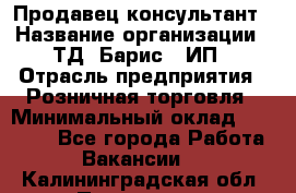 Продавец-консультант › Название организации ­ ТД "Барис", ИП › Отрасль предприятия ­ Розничная торговля › Минимальный оклад ­ 15 000 - Все города Работа » Вакансии   . Калининградская обл.,Приморск г.